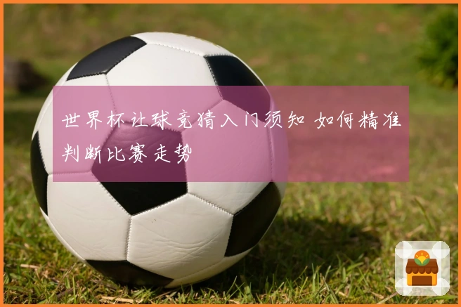 世界杯让球竞猜入门须知 如何精准判断比赛走势