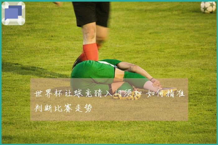 世界杯让球竞猜入门须知 如何精准判断比赛走势